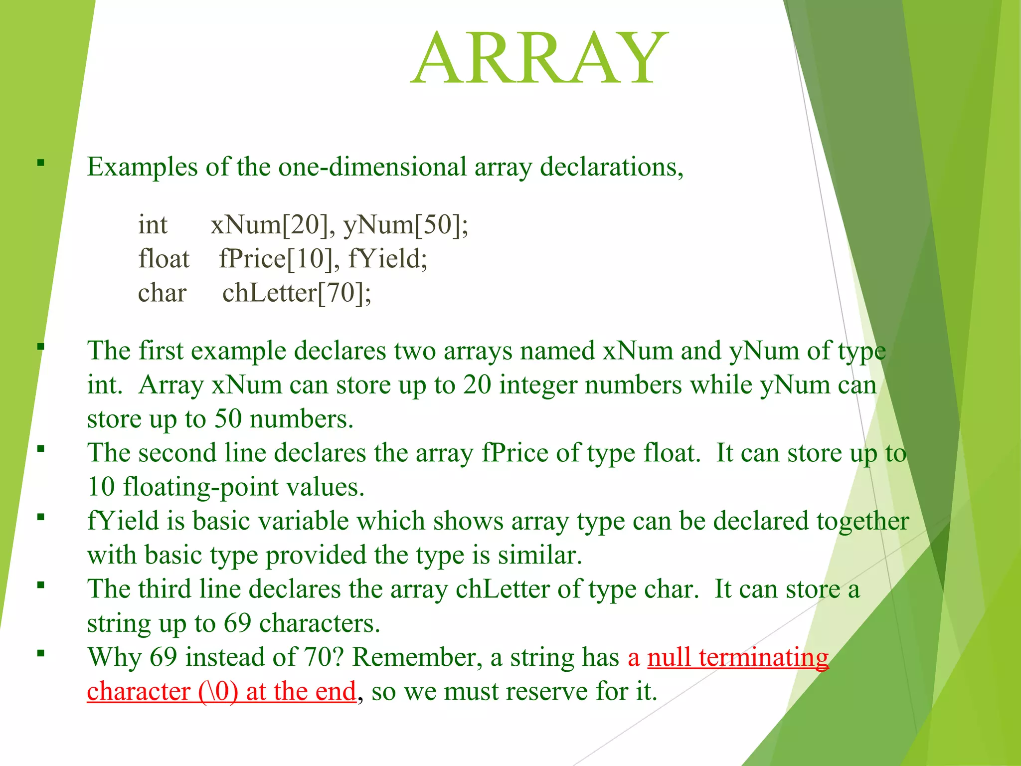 ARRAY  Examples of the one-dimensional array declarations, int xNum[20], yNum[50]; float fPrice[10], fYield; char chLetter[70];  The first example declares two arrays named xNum and yNum of type int. Array xNum can store up to 20 integer numbers while yNum can store up to 50 numbers.  The second line declares the array fPrice of type float. It can store up to 10 floating-point values.  fYield is basic variable which shows array type can be declared together with basic type provided the type is similar.  The third line declares the array chLetter of type char. It can store a string up to 69 characters.  Why 69 instead of 70? Remember, a string has a null terminating character (0) at the end, so we must reserve for it. 