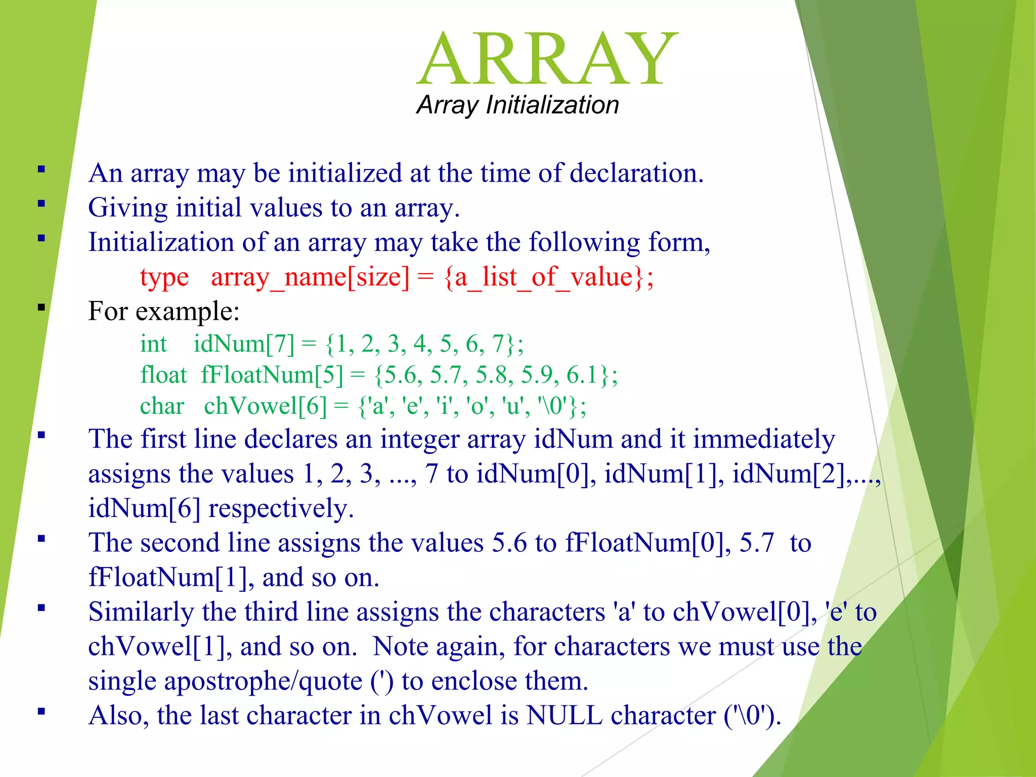 ARRAYArray Initialization  An array may be initialized at the time of declaration.  Giving initial values to an array.  Initialization of an array may take the following form, type array_name[size] = {a_list_of_value};  For example: int idNum[7] = {1, 2, 3, 4, 5, 6, 7}; float fFloatNum[5] = {5.6, 5.7, 5.8, 5.9, 6.1}; char chVowel[6] = {'a', 'e', 'i', 'o', 'u', '0'};  The first line declares an integer array idNum and it immediately assigns the values 1, 2, 3, ..., 7 to idNum[0], idNum[1], idNum[2],..., idNum[6] respectively.  The second line assigns the values 5.6 to fFloatNum[0], 5.7 to fFloatNum[1], and so on.  Similarly the third line assigns the characters 'a' to chVowel[0], 'e' to chVowel[1], and so on. Note again, for characters we must use the single apostrophe/quote (') to enclose them.  Also, the last character in chVowel is NULL character ('0'). 