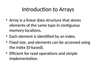 Introduction to Arrays
• Array is a linear data structure that stores
elements of the same type in contiguous
memory locations.
• Each element is identified by an index.
• Fixed size, and elements can be accessed using
the index (0-based).
• Efficient for read operations and simple
implementation.
 