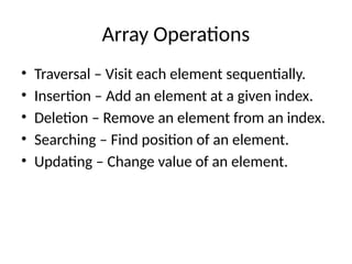 Array Operations
• Traversal – Visit each element sequentially.
• Insertion – Add an element at a given index.
• Deletion – Remove an element from an index.
• Searching – Find position of an element.
• Updating – Change value of an element.
 