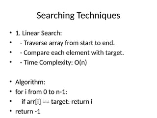 Searching Techniques
• 1. Linear Search:
• - Traverse array from start to end.
• - Compare each element with target.
• - Time Complexity: O(n)
• Algorithm:
• for i from 0 to n-1:
• if arr[i] == target: return i
• return -1
 