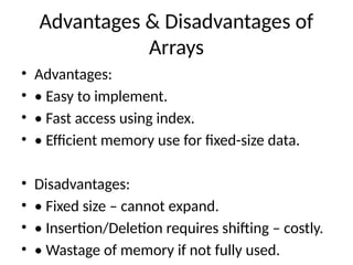 Advantages & Disadvantages of
Arrays
• Advantages:
• • Easy to implement.
• • Fast access using index.
• • Efficient memory use for fixed-size data.
• Disadvantages:
• • Fixed size – cannot expand.
• • Insertion/Deletion requires shifting – costly.
• • Wastage of memory if not fully used.
 