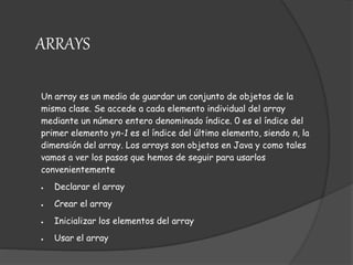 Un array es un medio de guardar un conjunto de objetos de la
misma clase. Se accede a cada elemento individual del array
mediante un número entero denominado índice. 0 es el índice del
primer elemento yn-1 es el índice del último elemento, siendo n, la
dimensión del array. Los arrays son objetos en Java y como tales
vamos a ver los pasos que hemos de seguir para usarlos
convenientemente
 Declarar el array
 Crear el array
 Inicializar los elementos del array
 Usar el array
ARRAYS
 