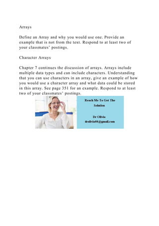 Arrays
Define an Array and why you would use one. Provide an
example that is not from the text. Respond to at least two of
your classmates’ postings.
Character Arrays
Chapter 7 continues the discussion of arrays. Arrays include
multiple data types and can include characters. Understanding
that you can use characters in an array, give an example of how
you would use a character array and what data could be stored
in this array. See page 351 for an example. Respond to at least
two of your classmates’ postings.
 