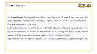 Binary Search
15
The binarySearch function performs a binary search on a sorted array. It takes the array, left
index, right index, and the key to be searched as input. It returns the index of the key if found, or -1
if the key is not present in the array.
In the main function, an example array arr is defined, and the size of the array n is calculated. The
key variable represents the element we want to search for in the array. The binarySearch function
is called with the appropriate arguments, and the result is printed accordingly.
Please note that the array arr must be sorted in ascending order for binary search to work correctly.
 