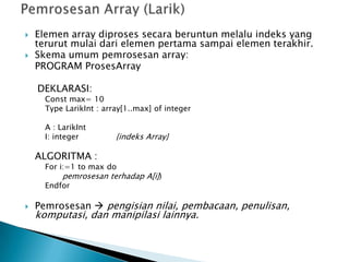  Elemen array diproses secara beruntun melalu indeks yang
terurut mulai dari elemen pertama sampai elemen terakhir.
 Skema umum pemrosesan array:
PROGRAM ProsesArray
DEKLARASI:
Const max= 10
Type LarikInt : array[1..max] of integer
A : LarikInt
I: integer {indeks Array}
ALGORITMA :
For i:=1 to max do
pemrosesan terhadap A[i])
Endfor
 Pemrosesan  pengisian nilai, pembacaan, penulisan,
komputasi, dan manipilasi lainnya.
 