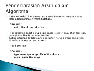  Sebelum melakukan pemrosesan arsip beruntun, arsip tersebut
harus dideklarasikan terlebih dahulu.
DEKLARASI
arsip : file of tipe rekaman
 Tipe rekaman dapat berupa tipe dasar (integer, real, char, boolean,
string) atau tipe terstruktur (record).
 Setiap rekaman di dalam arsip beruntun harus bertipe sama, baik
tipe dasar maupun tipe betukan.
 Tipe bentukan :
DEKLARASI
type nama tipe arsip : file of tipe rkaman
arsip : nama tipe arsip
 