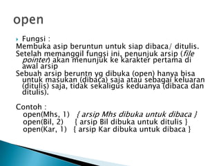  Fungsi :
Membuka asip beruntun untuk siap dibaca/ ditulis.
Setelah memanggil fungsi ini, penunjuk arsip (file
pointer) akan menunjuk ke karakter pertama di
awal arsip
Sebuah arsip beruntn yg dibuka (open) hanya bisa
untuk masukan (dibaca) saja atau sebagai keluaran
(ditulis) saja, tidak sekaligus keduanya (dibaca dan
ditulis).
Contoh :
open(Mhs, 1) { arsip Mhs dibuka untuk dibaca }
open(Bil, 2) { arsip Bil dibuka untuk ditulis }
open(Kar, 1) { arsip Kar dibuka untuk dibaca }
 