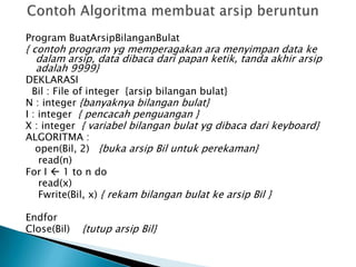 Program BuatArsipBilanganBulat
{ contoh program yg memperagakan ara menyimpan data ke
dalam arsip, data dibaca dari papan ketik, tanda akhir arsip
adalah 9999}
DEKLARASI
Bil : File of integer {arsip bilangan bulat}
N : integer {banyaknya bilangan bulat}
I : integer { pencacah penguangan }
X : integer { variabel bilangan bulat yg dibaca dari keyboard}
ALGORITMA :
open(Bil, 2) {buka arsip Bil untuk perekaman}
read(n)
For I  1 to n do
read(x)
Fwrite(Bil, x) { rekam bilangan bulat ke arsip Bil }
Endfor
Close(Bil) {tutup arsip Bil}
 
