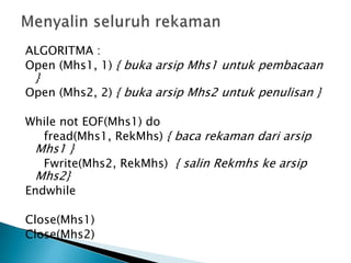 ALGORITMA :
Open (Mhs1, 1) { buka arsip Mhs1 untuk pembacaan
}
Open (Mhs2, 2) { buka arsip Mhs2 untuk penulisan }
While not EOF(Mhs1) do
fread(Mhs1, RekMhs) { baca rekaman dari arsip
Mhs1 }
Fwrite(Mhs2, RekMhs) { salin Rekmhs ke arsip
Mhs2}
Endwhile
Close(Mhs1)
Close(Mhs2)
 