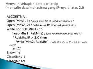 ALGORITMA :
Open (Mhs1, 1) { buka arsip Mhs1 untuk pembacaan }
Open (Mhs2, 2) { buka arsip Mhs2 untuk penulisan }
While not EOF(Mhs1) do
fread(Mhs1, RekMhs) { baca rekaman dari arsip Mhs1 }
if RekMhs.IP > 2.0 then
Fwrite(Mhs2, RekMhs) { salin Rekmhs dg IP > 2.0 ke arsip
Mhs2}
endif
Endwhile
Close(Mhs1)
Close(Mhs2)
 