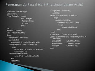 Program CariIPTertinggi;
Uses wincrt;
Type DataMhs : record
NIM : integer;
Nama : string;
IP : real;
end;
var
RekMhs : DataMhs;
Mhs : File of DataMhs;
Begin
assign(Mhs, ‘data.dat’);
rewrite(Mhs);
write(‘NIM : ); readln(RekMhs.NIM);
while (RekMhs .nim <> 9999) do
begin
write(‘NIM : ‘); readln(RekMhs.nim);
write(‘Nama :’);
readln(RekMhs.nama);
write(IP :’); readln(RekMhs.IP);
end;
close(Mhs);
Assign(Mhs, ‘data.dat’);
reset(Mhs);
While (RekMhs.NIM <> 999) do
begin
read(Mhs, RekMhs);
if RekMhs.IP > maks then
begin
maks :=RekMhs.IP;
end;
end;
Close(Mhs); { tutup arsip Mhs}
{cetak data mahasiswa yang mempunyai IP
tertinggi}
Write(‘NIM :’, RekMhs.NIM);
Write(‘NAMA :’, RekMhs.Nama);
Write(‘IP :’, RekMhs.IP);
end.
 