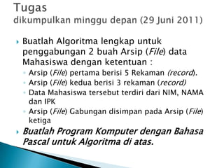  Buatlah Algoritma lengkap untuk
penggabungan 2 buah Arsip (File) data
Mahasiswa dengan ketentuan :
◦ Arsip (File) pertama berisi 5 Rekaman (record).
◦ Arsip (File) kedua berisi 3 rekaman (record)
◦ Data Mahasiswa tersebut terdiri dari NIM, NAMA
dan IPK
◦ Arsip (File) Gabungan disimpan pada Arsip (File)
ketiga
 Buatlah Program Komputer dengan Bahasa
Pascal untuk Algoritma di atas.
 