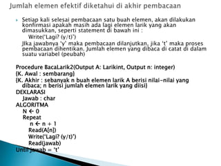  Setiap kali selesai pembacaan satu buah elemen, akan dilakukan
konfirmasi apakah masih ada lagi elemen larik yang akan
dimasukkan, seperti statement di bawah ini :
Write(‘Lagi? (y/t)’)
JIka jawabnya ‘y’ maka pembacaan dilanjutkan, jika ‘t’ maka proses
pembacaan dihentikan. Jumlah elemen yang dibaca di catat di dalam
suatu variabel (peubah)
Procedure BacaLarik2(Output A: Larikint, Output n: integer)
{K. Awal : sembarang}
{K. Akhir : sebanyak n buah elemen larik A berisi nilai-nilai yang
dibaca; n berisi jumlah elemen larik yang diisi}
DEKLARASI
Jawab : char
ALGORITMA
N  0
Repeat
n  n + 1
Read(A[n])
Write(‘Lagi? (y/t)’)
Read(jawab)
Until jawab = ‘t’
 