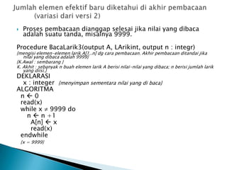  Proses pembacaan dianggap selesai jika nilai yang dibaca
adalah suatu tanda, misalnya 9999.
Procedure BacaLarik3(output A, LArikint, output n : integr)
{mengisi elemen-elemen larik A[1..n] dg cara pembacaan. Akhir pembacaan ditandai jika
nilai yang dibaca adalah 9999}
{K.Awal : sembarang }
K. Akhit : sebanyak n buah elemen larik A berisi nilai-nilai yang dibaca; n berisi jumlah larik
yang diisi.}
DEKLARASI
x : integer {menyimpan sementara nilai yang di baca}
ALGORITMA
n  0
read(x)
while x 9999 do
n  n +1
A[n]  x
read(x)
endwhile
{x = 9999}
 