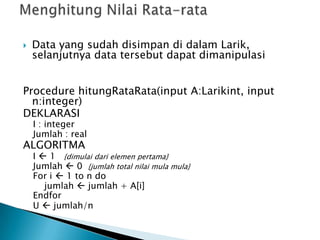  Data yang sudah disimpan di dalam Larik,
selanjutnya data tersebut dapat dimanipulasi
Procedure hitungRataRata(input A:Larikint, input
n:integer)
DEKLARASI
I : integer
Jumlah : real
ALGORITMA
I  1 {dimulai dari elemen pertama}
Jumlah  0 {jumlah total nilai mula mula}
For i  1 to n do
jumlah  jumlah + A[i]
Endfor
U  jumlah/n
 