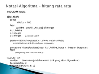 PROGRAM Rerata
DEKLARASI
const
NMaks = 100
type
LarikInt : array[1..NMaks] of integer
A : LArikInt
n : integer
u : integer { nilai rata-rata }
procedure BacaLarik1(output A : Larikint, input n :integer)
{ mengisi elemen larik A[1..n] dengan pembacaan }
procedure HitungRataRata(input A : LArikint, input n : integer. Output u :
real)
{menghitung nilai rata-rata larik A}
ALGORITMA
read(n) {tentukan jumlah elemen larik yang akan digunakan }
BacaLarik1(A, n)
HitungRataRata(A, n, u)
write(u)
 