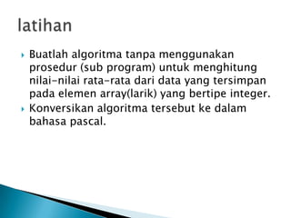  Buatlah algoritma tanpa menggunakan
prosedur (sub program) untuk menghitung
nilai-nilai rata-rata dari data yang tersimpan
pada elemen array(larik) yang bertipe integer.
 Konversikan algoritma tersebut ke dalam
bahasa pascal.
 