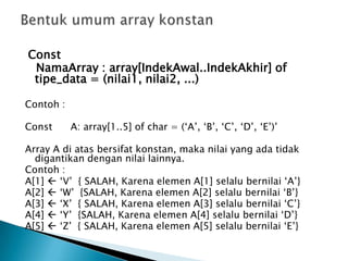 Const
NamaArray : array[IndekAwal..IndekAkhir] of
tipe_data = (nilai1, nilai2, ...)
Contoh :
Const A: array[1..5] of char = (‘A’, ‘B’, ‘C’, ‘D’, ‘E’)’
Array A di atas bersifat konstan, maka nilai yang ada tidak
digantikan dengan nilai lainnya.
Contoh :
A[1]  ‘V’ { SALAH, Karena elemen A[1] selalu bernilai ‘A’}
A[2]  ‘W’ {SALAH, Karena elemen A[2] selalu bernilai ‘B’}
A[3]  ‘X’ { SALAH, Karena elemen A[3] selalu bernilai ‘C’}
A[4]  ‘Y’ {SALAH, Karena elemen A[4] selalu bernilai ‘D’}
A[5]  ‘Z’ { SALAH, Karena elemen A[5] selalu bernilai ‘E’}
 