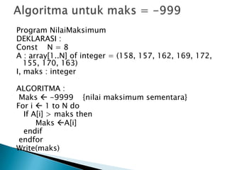 Program NilaiMaksimum
DEKLARASI :
Const N = 8
A : array[1..N] of integer = (158, 157, 162, 169, 172,
155, 170, 163)
I, maks : integer
ALGORITMA :
Maks  -9999 {nilai maksimum sementara}
For i  1 to N do
If A[i] > maks then
Maks A[i]
endif
endfor
Write(maks)
 