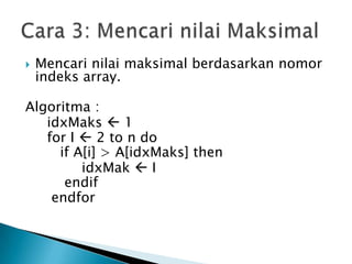  Mencari nilai maksimal berdasarkan nomor
indeks array.
Algoritma :
idxMaks  1
for I  2 to n do
if A[i] > A[idxMaks] then
idxMak  I
endif
endfor
 