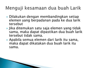  Dilakukan dengan membandingkan setiap
elemen yang berpadanan pada ke dua larik
tersebut
 Jika ditemukan satu saja elemen yang tidak
sama, maka dapat dipastikan dua buah larik
tersebut tidak sama.
 Apabila semua elemen dari larik itu sama,
maka dapat dikatakan dua buah larik itu
sama.
 