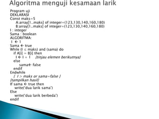 Program uji
DEKLARASI
Const maks=5
A:array[1..maks] of integer=(123,130,140,160,180)
B:array[1..maks] of integer=(123,130,140,160,180)
I : integer
Sama : boolean
ALGORITMA:
I  1
Sama  true
While (I ≤ maks) and (sama) do
if A[i] = B[i] then
I  I + 1 {tinjau elemen berikutnya}
else
sama false
endif
Endwhile
{ I > maks or sama=false }
{tampilkan hasil}
If sama  true then
write(‘dua larik sama’)
Else
write(‘dua larik berbeda’)
endif
 