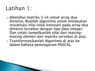  diketahui matriks 3 x4 untuk array dua
dimensi, Buatlah algoritma untuk melakukan
inisialisasi nilai (nilai konstan) pada array dua
dimensi tersebut dengan tipe data integer.
Dan cetak/tampilkanlah nilai dari masing-
masing elemen dari matriks tersebut di atas.
 Transformasikanlah Algoritma di atas ke
dalam bahasa pemrogaram PASCAL.
 