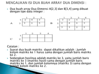  Dua buah array Dua Dimensi A[2,3] dan B[3,4] yang dibuat
dengan tipe data integer :
Catatan :
 Syarat dua buah matriks dapat dikalikan adalah : Jumlah
kolom matriks ke 1 harus sama dengan jumlah baris matriks
ke 2.
 Sedangkan hasilnya adalah matriks ke 3, yaitu jumlah baris
matriks ke 3 (matriks hasil) sama dengan jumlah baris
matriks ke 1, dan jumlah kolomnya (matriks 3) sama dengan
jumlah kolom matriks ke 2.
 