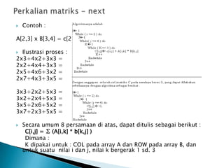  Contoh :
A[2,3] x B[3,4] = c[2,4]
 Ilustrasi proses :
2x3+4x2+3x3 =
2x2+4x4+3x3 =
2x5+4x6+3x2 =
2x7+4x3+3x5 =
3x3+2x2+5x3 =
3x2+2x4+5x3 =
3x5+2x6+5x2 =
3x7+2x3+5x5 =
 Secara umum 8 persamaan di atas, dapat ditulis sebagai berikut :
C[i,j] = ∑ (A[i,k] * b[k,j] )
Dimana :
K dipakai untuk : COL pada array A dan ROW pada array B, dan
untuk suatu nilai i dan j, nilai k bergerak 1 sd. 3
 