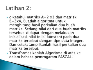  diketahui matriks A=2 x3 dan matrisk
B=3x4, Buatlah algoritma untuk
menghitung hasil perkalian dua buah
matriks. Sedang nilai dari dua buah matriks
tersebut didapat dengan melakukan
inisialisasi nilai (nilai konstan) pada dua
matriks tersebut dengan tipe data integer.
Dan cetak/tampilkanlah hasil perkalian dua
matriks tersebut.
 Transformasikanlah Algoritma di atas ke
dalam bahasa pemrogaram PASCAL.
 
