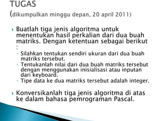  Buatlah tiga jenis algoritma untuk
menentukan hasil perkalian dari dua buah
matriks. Dengan ketentuan sebagai berikut
:
◦ Silahkan tentukan sendiri ukuran dari dua buah
matriks tersebut.
◦ Tentukanlah nilai dari dua buah matriks tersebut
dengan menggunakan inisialisasi atau inputan
dari keyboard.
◦ Tipe data ke dua matriks tersebut adalah integer.
 Konversikanlah tiga jenis algoritma di atas
ke dalam bahasa pemrograman Pascal.
 