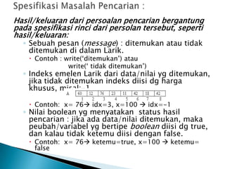 Hasil/keluaran dari persoalan pencarian bergantung
pada spesifikasi rinci dari persolan tersebut, seperti
hasil/keluaran:
◦ Sebuah pesan (message) : ditemukan atau tidak
ditemukan di dalam Larik.
 Contoh : write(‘ditemukan’) atau
write(‘ tidak ditemukan’)
◦ Indeks emelen Larik dari data/nilai yg ditemukan,
jika tidak ditemukan indeks diisi dg harga
khusus, misal:-1
 Contoh: x= 76 idx=3, x=100  idx=-1
◦ Nilai boolean yg menyatakan status hasil
pencarian : jika ada data/nilai ditemukan, maka
peubah/variabel yg bertipe boolean diisi dg true,
dan kalau tidak ketemu diisi dengan false.
 Contoh: x= 76 ketemu=true, x=100  ketemu=
false
 