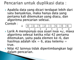  Apabila data yang dicari terdapat lebih dari
satu banyaknya, maka hanya data yang
pertama kali ditemukan yang diacu, dan
algoritma pencarian selesai.
Contoh :
 Larik A mempunyai dua buah nilai 42, maka
algoritma selesai ketika nilai 42 pertama
ditemukan, yaitu pada elemen ke-6, dan
hasilnya adalah idx = 6, atau ketemu =
true.
 Nilai 42 lainnya tidak dipertimbangkan lagi
dalam pencarian.
 