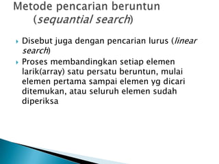  Disebut juga dengan pencarian lurus (linear
search)
 Proses membandingkan setiap elemen
larik(array) satu persatu beruntun, mulai
elemen pertama sampai elemen yg dicari
ditemukan, atau seluruh elemen sudah
diperiksa
 