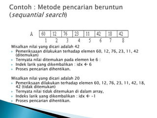 Misalkan nilai yang dicari adalah 42
 Pemeriksaaan dilakukan terhadap elemen 60, 12, 76, 23, 11, 42
(ditemukan)
 Ternyata nilai ditemukan pada elemen ke 6 :
 Indek larik yang dikembalikan : idx  6
 Proses pencarian dihentikan.
Misalkan nilai yang dicari adalah 20
 Pemeriksaan dilakukan terhadap elemen 60, 12, 76, 23, 11, 42, 18,
42 (tidak ditemukan)
 Ternyata nilai tidak ditemukan di dalam array,
 Indeks larik yang dikembalikan : idx  -1
 Proses pencarian dihentikan.
 