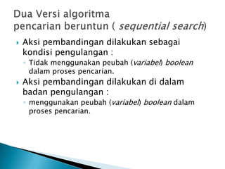  Aksi pembandingan dilakukan sebagai
kondisi pengulangan :
◦ Tidak menggunakan peubah (variabel) boolean
dalam proses pencarian.
 Aksi pembandingan dilakukan di dalam
badan pengulangan :
◦ menggunakan peubah (variabel) boolean dalam
proses pencarian.
 