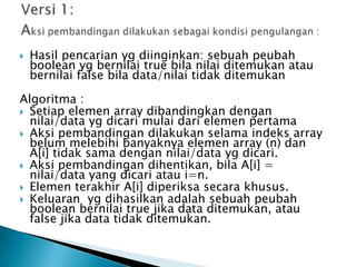  Hasil pencarian yg diinginkan: sebuah peubah
boolean yg bernilai true bila nilai ditemukan atau
bernilai false bila data/nilai tidak ditemukan
Algoritma :
 Setiap elemen array dibandingkan dengan
nilai/data yg dicari mulai dari elemen pertama
 Aksi pembandingan dilakukan selama indeks array
belum melebihi banyaknya elemen array (n) dan
A[i] tidak sama dengan nilai/data yg dicari.
 Aksi pembandingan dihentikan, bila A[i] =
nilai/data yang dicari atau i=n.
 Elemen terakhir A[i] diperiksa secara khusus.
 Keluaran yg dihasilkan adalah sebuah peubah
boolean bernilai true jika data ditemukan, atau
false jika data tidak ditemukan.
 