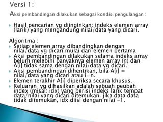 Hasil pencarian yg diinginkan: indeks elemen array
(larik) yang mengandung nilai/data yang dicari.
Algoritma :
 Setiap elemen array dibandingkan dengan
nilai/data yg dicari mulai dari elemen pertama
 Aksi pembandingan dilakukan selama indeks array
belum melebihi banyaknya elemen array (n) dan
A[i] tidak sama dengan nilai/data yg dicari.
 Aksi pembandingan dihentikan, bila A[i] =
nilai/data yang dicari atau i=n.
 Elemen terakhir A[i] diperiksa secara khusus.
 Keluaran yg dihasilkan adalah sebuah peubah
index (misal: idx) yang berisi indeks larik tempat
data/nilai yang dicari ditemukan. jika data data
tidak ditemukan, idx diisi dengan nilai -1.
 