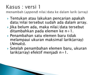  Tentukan atau lakukan pencarian apakah
data/nilai tersebut sudah ada dalam array.
 Jika belum ada, maka nilai/data tersebut
ditambahkan pada elemen ke n+1.
 Penambahan satu elemen baru tidak
melampaui ukuran maksimal larik(array)
(Nmaks).
 Setelah penambahan elemen baru, ukuran
larik(array) efektif menjadi n+1.
 