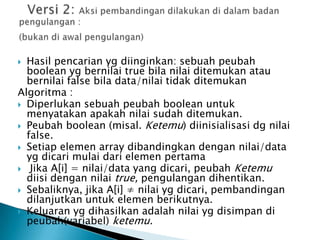  Hasil pencarian yg diinginkan: sebuah peubah
boolean yg bernilai true bila nilai ditemukan atau
bernilai false bila data/nilai tidak ditemukan
Algoritma :
 Diperlukan sebuah peubah boolean untuk
menyatakan apakah nilai sudah ditemukan.
 Peubah boolean (misal. Ketemu) diinisialisasi dg nilai
false.
 Setiap elemen array dibandingkan dengan nilai/data
yg dicari mulai dari elemen pertama
 Jika A[i] = nilai/data yang dicari, peubah Ketemu
diisi dengan nilai true, pengulangan dihentikan.
 Sebaliknya, jika A[i] ≠ nilai yg dicari, pembandingan
dilanjutkan untuk elemen berikutnya.
 Keluaran yg dihasilkan adalah nilai yg disimpan di
peubah(variabel) ketemu.
 