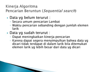  Data yg belum terurut :
◦ Secara umum pencarian Lambat
◦ Waktu pencarian sebanding dengan jumlah elemen
larik
 Data yg sudah terurut :
◦ Dapat meningkatkan kinerja pencarian
◦ Karena dapat segera menyimpulkan bahwa data yg
dicari tidak terdapat di dalam larik bila ditemukan
elemen larik yg lebih besar dari data yg dicari
 