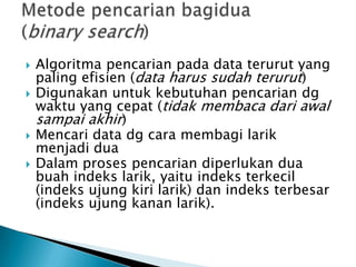  Algoritma pencarian pada data terurut yang
paling efisien (data harus sudah terurut)
 Digunakan untuk kebutuhan pencarian dg
waktu yang cepat (tidak membaca dari awal
sampai akhir)
 Mencari data dg cara membagi larik
menjadi dua
 Dalam proses pencarian diperlukan dua
buah indeks larik, yaitu indeks terkecil
(indeks ujung kiri larik) dan indeks terbesar
(indeks ujung kanan larik).
 