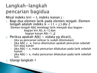 Misal indeks kiri = I, indeks kanan j :
1. Bagi dua elemen larik pada elemen tengah. Elemen
tengah adalah indeks k = ( I + j ) div 2
Elemen tengah A[k] membagi larik menjadi dua bagian :
bagian kiri A[i..k-1] dan
bagian kanan A[k+1..j]
2. Periksa apakah A[k] = x(data yg dicari),
◦ Jika ya pencarian selesai (x sudah ditemukan)
◦ Jika A[k] ≠ x, harus ditentukan apakah pencarian sebelah
kiri atau kanan
◦ Jika A[k] < x, maka pencarian dilakukan pada larik sebelah
kanan
◦ Jika A[k] > x, maka pencarian dilakukan pada larik sebelah
kiri.
3. Ulangi langkah 1
 