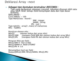  Sebagai tipe bentukan terstruktur (RECORD) :
◦ Tipe yang berbentuk rekaman (record), rekaman disusun oleh satu
atau lebih field. Setiap field menyimpan data dari tipe dasar
tertentu.
DEKLARASI :
Const NMaks = 100
Type Mahasiswa : record<
NIM : integer
NAMA : String
IPK : real >
Type tabmhs : array[1..maks] of mahasiswa
Mhs : TabMhs
Penulisan elemen mhs :
Mhs[2] {elemen kedua dari array mhs}
Mhs[2].NIM {mengacu field NIM dari elemen kedua dari array Mhs}
Mhs[2].IPK {mengacu field IPK dari elemen kedua dari array Mhs}
Pengsian Nilai per field :
Mhs[i].NIM  102131002
Mhs{i].NAMA  ‘BUDI UTOMO’
Mhs[i].IPK  3.6
Menampilkan hasil per field :
Output([Mhs[i].NIM, Mhs[i].NAMA, Mhs[i].IPK)
 