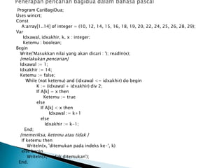 Program CariBagiDua;
Uses wincrt;
Const
A:array[1..14] of integer = (10, 12, 14, 15, 16, 18, 19, 20, 22, 24, 25, 26, 28, 29);
Var
Idxawal, idxakhir, k, x : integer;
Ketemu : boolean;
Begin
Write('Masukkan nilai yang akan dicari : '); readln(x);
{melakukan pencarian}
Idxawal := 1;
Idxakhir := 14;
Ketemu := false;
While (not ketemu) and (idxawal <= idxakhir) do begin
K := (idxawal + idxakhir) div 2;
If A[k] = x then
Ketemu := true
else
If A[k] < x then
Idxawal := k+1
else
Idxakhir := k-1;
End;
{memeriksa, ketemu atau tidak }
If ketemu then
Writeln(x, 'ditemukan pada indeks ke-', k)
else begin
Writeln(x, ' tidak ditemukan');
End.
 