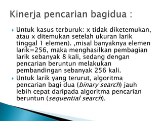  Untuk kasus terburuk: x tidak diketemukan,
atau x ditemukan setelah ukuran larik
tinggal 1 elemen). ,misal banyaknya elemen
larik=256, maka menghasilkan pembagian
larik sebanyak 8 kali, sedang dengan
pencarian beruntun melakukan
pembandingan sebanyak 256 kali.
 Untuk larik yang terurut, algoritma
pencarian bagi dua (binary search) jauh
lebih cepat daripada algoritma pencarian
beruntun (sequential search).
 