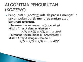  Pengurutan (sorting) adalah proses mengatur
sekumpulan objek menurut urutan atau
susunan tertentu.
◦ Tersusun secara menurun (ascending):
Misal : Array A dengan elemen N
A[1] ≤ A[2] ≤ A[3] ≤ … ≤ A[N]
◦ Tersusun secara menaik (descending) :
Misal : Array A dengan elemen N
A[1] ≥ A[2] ≥ A[3] ≥ … ≥ A[N]
 