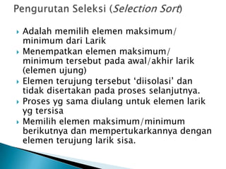  Adalah memilih elemen maksimum/
minimum dari Larik
 Menempatkan elemen maksimum/
minimum tersebut pada awal/akhir larik
(elemen ujung)
 Elemen terujung tersebut ‘diisolasi’ dan
tidak disertakan pada proses selanjutnya.
 Proses yg sama diulang untuk elemen larik
yg tersisa
 Memilih elemen maksimum/minimum
berikutnya dan mempertukarkannya dengan
elemen terujung larik sisa.
 
