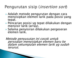  Adalah metode pengurutan dengan cara
menyisipkan elemen larik pada posisi yang
tepat.
 Pencarian posisi yg tepat dilakukan dengan
menyisir larik (array).
 Selama penyisiran dilakukan pergeseran
elemen larik.
Metode penyusutan ini cocok untuk
persoalan menyisipkan elemen baru ke
dalam sekumpulan elemen larik yg sudah
terurut.
 